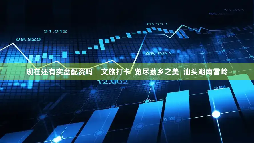 现在还有实盘配资吗    文旅打卡  览尽荔乡之美  汕头潮南雷岭