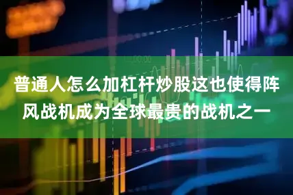 普通人怎么加杠杆炒股这也使得阵风战机成为全球最贵的战机之一