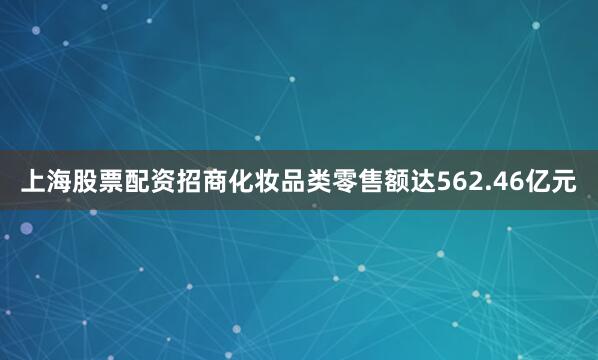 上海股票配资招商化妆品类零售额达562.46亿元