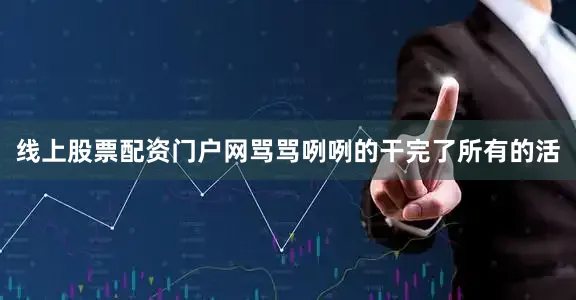 线上股票配资门户网骂骂咧咧的干完了所有的活