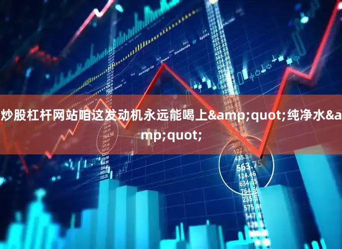 炒股杠杆网站咱这发动机永远能喝上&quot;纯净水&quot;