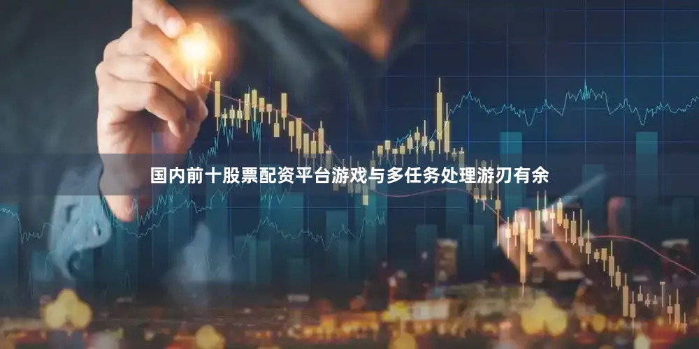 国内前十股票配资平台游戏与多任务处理游刃有余