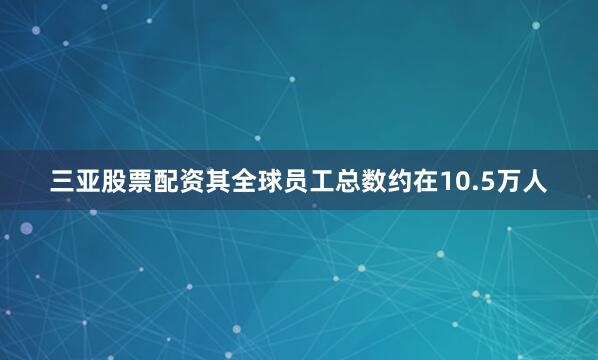 三亚股票配资其全球员工总数约在10.5万人