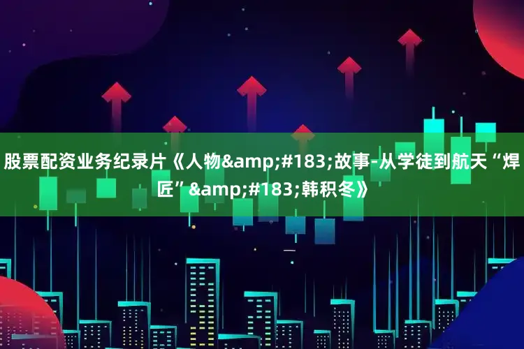 股票配资业务纪录片《人物&#183;故事-从学徒到航天“焊匠”&#183;韩积冬》