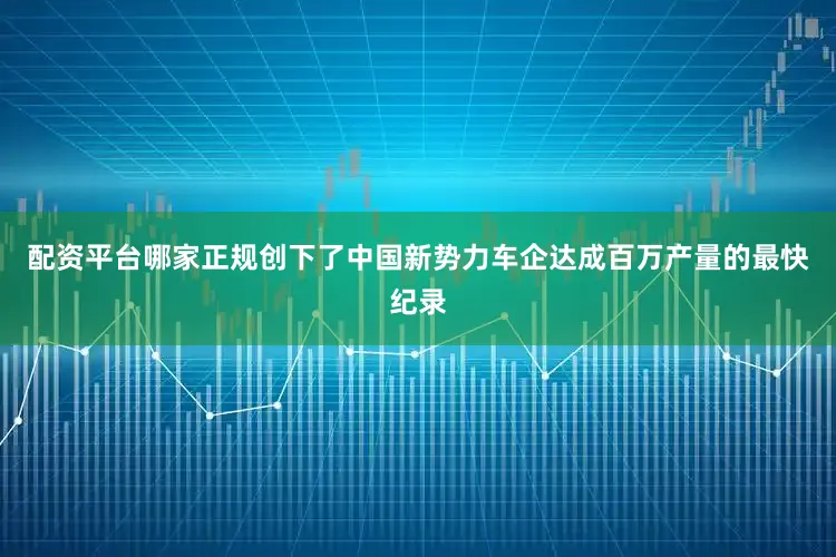 配资平台哪家正规创下了中国新势力车企达成百万产量的最快纪录